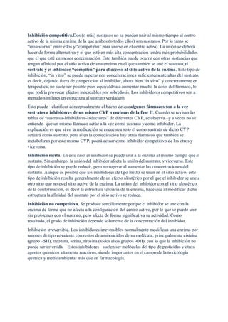 Inhibición competitiva.Dos (o más) sustratos no se pueden unir al mismo tiempo al centro
activo de la misma enzima de la que ambos (o todos ellos) son sustratos. Por lo tanto se
“molestaran” entre ellos y “competirán” para unirse en el centro activo. La unión se deberá
hacer de forma alternativa y el que esté en más alta concentración tendrá más probabilidades
que el que esté en menor concentración. Esto también puede ocurrir con otras sustancias que
tengan afinidad por el sitio activo de una enzima en el que también se une el sustrato;el
sustrato y el inhibidor “compiten” para el acceso al sitio activo de la enzima. Este tipo de
inhibición, “in vitro” se puede superar con concentraciones suficientemente altas del sustrato,
es decir, dejando fuera de competición al inhibidor, ahora bien “in vivo” y concretamente en
terapéutica, no suele ser posible pues equivaldría a aumentar mucho la dosis del fármaco, lo
que podría provocar efectos indeseables por sobredosis. Los inhibidores competitivos son a
menudo similares en estructura al sustrato verdadero.
Esto puede clarificar conceptualmente el hecho de quealgunos fármacos son a la vez
sustratos e inhibidores de un mismo CYP o enzimas de la fase II. Cuando se revisan las
tablas de “sustratos-Inhibidores-Inductores” de diferentes CYP, se observa –y a veces no se
entiende- que un mismo fármaco actúe a la vez como sustrato y como inhibidor. La
explicación es que si en la medicación se encuentra solo él como sustrato de dicho CYP
actuará como sustrato, pero si en la comedicación hay otros fármacos que también se
metabolizan por este mismo CYP, podrá actuar como inhibidor competitivo de los otros y
viceversa.
Inhibición mixta. En este caso el inhibidor se puede unir a la enzima al mismo tiempo que el
sustrato. Sin embargo, la unión del inhibidor afecta la unión del sustrato, y viceversa. Este
tipo de inhibición se puede reducir, pero no superar al aumentar las concentraciones del
sustrato. Aunque es posible que los inhibidores de tipo mixto se unan en el sitio activo, este
tipo de inhibición resulta generalmente de un efecto alostérico por el que el inhibidor se une a
otro sitio que no es el sitio activo de la enzima. La unión del inhibidor con el sitio alostérico
de la conformación, es decir la estructura terciaria de la enzima, hace que al modificar dicha
estructura la afinidad del sustrato por el sitio activo se reduce.
Inhibición no competitiva. Se produce sencillamente porque el inhibidor se une con la
enzima de forma que no afecta a la configuración del centro activo, por lo que se puede unir
sin problemas con el sustrato, pero afecta de forma significativa su actividad. Como
resultado, el grado de inhibición depende solamente de la concentración del inhibidor.
Inhibición irreversible. Los inhibidores irreversibles normalmente modifican una enzima por
uniones de tipo covalente con restos de aminoácidos de su molécula, principalmente cisteína
(grupo –SH), treonina, serina, tirosina (todos ellos grupos -OH), con lo que la inhibición no
puede ser invertida. Estos inhibidores suelen ser moléculas del tipo de pesticidas y otros
agentes químicos altamente reactivos, siendo importantes en el campo de la toxicología
química y medioambiental más que en farmacología.
 