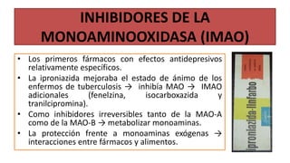 INHIBIDORES DE LA
MONOAMINOOXIDASA (IMAO)
• Los primeros fármacos con efectos antidepresivos
relativamente específicos.
• La iproniazida mejoraba el estado de ánimo de los
enfermos de tuberculosis → inhibía MAO → IMAO
adicionales (fenelzina, isocarboxazida y
tranilcipromina).
• Como inhibidores irreversibles tanto de la MAO-A
como de la MAO-B → metabolizar monoaminas.
• La protección frente a monoaminas exógenas →
interacciones entre fármacos y alimentos.
 