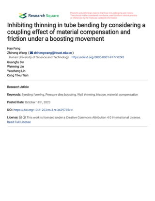 Inhibiting thinning in tube bending by considering a
coupling effect of material compensation and
friction under a boosting movement
Hao Fang
Zhineng Wang (  zhinengwang@hnust.edu.cn )
Hunan University of Science and Technology https://orcid.org/0000-0001-9177-0243
Guangfu Bin
Weiming Lin
Yaocheng Lin
Cong Trieu Tran
Research Article
Keywords: Bending forming, Pressure dies boosting, Wall thinning, friction, material compensation
Posted Date: October 18th, 2023
DOI: https://doi.org/10.21203/rs.3.rs-3429735/v1
License:   This work is licensed under a Creative Commons Attribution 4.0 International License.
Read Full License
 