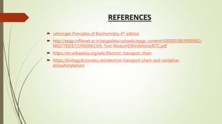 REFERENCES
 Lehninger Principles of Biochemistry 4th edition
 http://epgp.inflibnet.ac.in/epgpdata/uploads/epgp_content/S000002BI/P000982/
M017769/ET/1495006230E-Text-Moduel19InhibitorsofETC.pdf
 https://en.wikipedia.org/wiki/Electron_transport_chain
 https://biologydictionary.net/electron-transport-chain-and-oxidative-
phosphorylation/
 