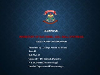 SEMINAR ON:-
INHEBITORY OF BACTERIAL CELL WALL SYNTHESIS
SUBJECT: ADVANCE PHARMACOLOGY II
Presented by : Gadage Ashish Rambhau
Sem:-II
Roll No :-06
Guided by : Dr. Santosh Dighe Sir
F. Y. M. Pharm(Pharmacology)
Head of Department(Pharmacology)
 