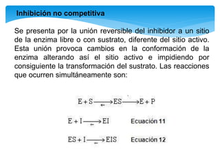 Inhibición no competitiva
Se presenta por la unión reversible del inhibidor a un sitio
de la enzima libre o con sustrato, diferente del sitio activo.
Esta unión provoca cambios en la conformación de la
enzima alterando así el sitio activo e impidiendo por
consiguiente la transformación del sustrato. Las reacciones
que ocurren simultáneamente son:
 