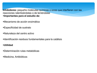 Inhibidores: pequeña moléculas químicas o iones que interfieren con las
reacciones ralentizándolas o de teniéndolas
Importantes para el estudio de:
Mecanismo de acción enzimática
Especificidad de sustrato
Naturaleza del centro activo
Identificación residuos fundamentales para la catálisis
Utilidad
Determinación rutas metabólicas
Medicina. Antibióticos
 