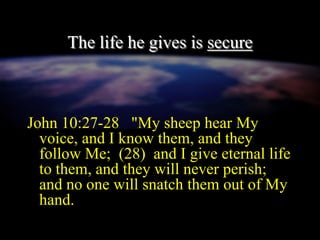 The life he gives is secure
John 10:27-28 "My sheep hear My
voice, and I know them, and they
follow Me; (28) and I give eternal life
to them, and they will never perish;
and no one will snatch them out of My
hand.
 