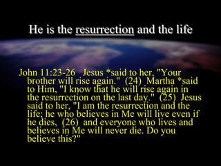 He is the resurrection and the life
John 11:23-26 Jesus *said to her, "Your
brother will rise again." (24) Martha *said
to Him, "I know that he will rise again in
the resurrection on the last day." (25) Jesus
said to her, "I am the resurrection and the
life; he who believes in Me will live even if
he dies, (26) and everyone who lives and
believes in Me will never die. Do you
believe this?"
 
