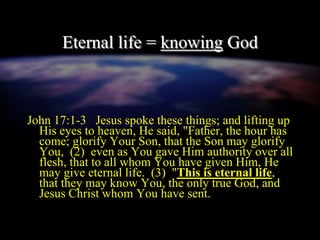 Eternal life = knowing God
John 17:1-3 Jesus spoke these things; and lifting up
His eyes to heaven, He said, "Father, the hour has
come; glorify Your Son, that the Son may glorify
You, (2) even as You gave Him authority over all
flesh, that to all whom You have given Him, He
may give eternal life. (3) "This is eternal life,
that they may know You, the only true God, and
Jesus Christ whom You have sent.
 