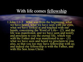 With life comes fellowship
1 John 1:1-3 What was from the beginning, what
we have heard, what we have seen with our eyes,
what we have looked at and touched with our
hands, concerning the Word of Life-- (2) and the
life was manifested, and we have seen and testify
and proclaim to you the eternal life, which was
with the Father and was manifested to us-- (3)
what we have seen and heard we proclaim to you
also, so that you too may have fellowship with us;
and indeed our fellowship is with the Father, and
with His Son Jesus Christ.
 