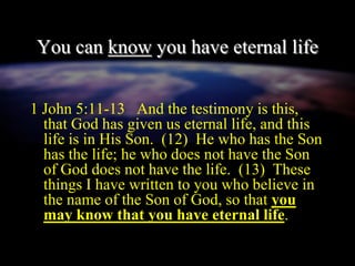 You can know you have eternal life
1 John 5:11-13 And the testimony is this,
that God has given us eternal life, and this
life is in His Son. (12) He who has the Son
has the life; he who does not have the Son
of God does not have the life. (13) These
things I have written to you who believe in
the name of the Son of God, so that you
may know that you have eternal life.
 