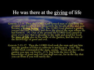 He was there at the giving of life
Genesis 2:7-9 Then the LORD God formed man of dust from the
ground, and breathed into his nostrils the breath of life; and man
became a living being. (8) The LORD God planted a garden
toward the east, in Eden; and there He placed the man whom He
had formed. (9) Out of the ground the LORD God caused to
grow every tree that is pleasing to the sight and good for food;
the tree of life also in the midst of the garden, and the tree of
the knowledge of good and evil.
Genesis 2:15-17 Then the LORD God took the man and put him
into the garden of Eden to cultivate it and keep it. (16) The
LORD God commanded the man, saying, "From any tree of the
garden you may eat freely; (17) but from the tree of the
knowledge of good and evil you shall not eat, for in the day that
you eat from it you will surely die."
 