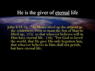 He is the giver of eternal life
John 3:14-16 "As Moses lifted up the serpent in
the wilderness, even so must the Son of Man be
lifted up; (15) so that whoever believes will in
Him have eternal life. (16) "For God so loved
the world, that He gave His only begotten Son,
that whoever believes in Him shall not perish,
but have eternal life.
 