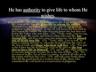 He has authority to give life to whom He
wishes.
John 5:21-29 "For just as the Father raises the dead and gives them
life, even so the Son also gives life to whom He wishes. (22)
"For not even the Father judges anyone, but He has given all
judgment to the Son, (23) so that all will honor the Son even as
they honor the Father. He who does not honor the Son does not
honor the Father who sent Him. (24) "Truly, truly, I say to you,
he who hears My word, and believes Him who sent Me, has
eternal life, and does not come into judgment, but has passed
out of death into life. (25) "Truly, truly, I say to you, an
hour is coming and now is, when the dead will hear the voice of
the Son of God, and those who hear will live. (26) "For just
as the Father has life in Himself, even so He gave to the Son
also to have life in Himself; (27) and He gave Him authority
to execute judgment, because He is the Son of Man. (28) "Do
not marvel at this; for an hour is coming, in which all who are in
the tombs will hear His voice, (29) and will come forth; those
who did the good deeds to a resurrection of life, those who
committed the evil deeds to a resurrection of judgment.
 