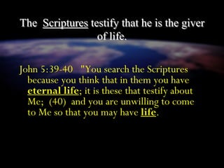 The Scriptures testify that he is the giver
of life.
John 5:39-40 "You search the Scriptures
because you think that in them you have
eternal life; it is these that testify about
Me; (40) and you are unwilling to come
to Me so that you may have life.
 