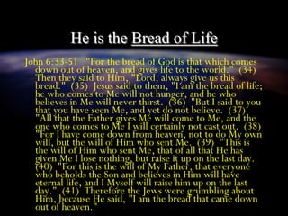 He is the Bread of Life
John 6:33-51 "For the bread of God is that which comes
down out of heaven, and gives life to the world." (34)
Then they said to Him, "Lord, always give us this
bread." (35) Jesus said to them, "I am the bread of life;
he who comes to Me will not hunger, and he who
believes in Me will never thirst. (36) "But I said to you
that you have seen Me, and yet do not believe. (37)
"All that the Father gives Me will come to Me, and the
one who comes to Me I will certainly not cast out. (38)
"For I have come down from heaven, not to do My own
will, but the will of Him who sent Me. (39) "This is
the will of Him who sent Me, that of all that He has
given Me I lose nothing, but raise it up on the last day.
(40) "For this is the will of My Father, that everyone
who beholds the Son and believes in Him will have
eternal life, and I Myself will raise him up on the last
day." (41) Therefore the Jews were grumbling about
Him, because He said, "I am the bread that came down
out of heaven."
 