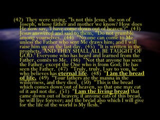 (42) They were saying, "Is not this Jesus, the son of
Joseph, whose father and mother we know? How does
He now say, 'I have come down out of heaven'?" (43)
Jesus answered and said to them, "Do not grumble
among yourselves. (44) "No one can come to Me
unless the Father who sent Me draws him; and I will
raise him up on the last day. (45) "It is written in the
prophets, 'AND THEY SHALL ALL BE TAUGHT OF
GOD.' Everyone who has heard and learned from the
Father, comes to Me. (46) "Not that anyone has seen
the Father, except the One who is from God; He has
seen the Father. (47) "Truly, truly, I say to you, he
who believes has eternal life. (48) "I am the bread
of life. (49) "Your fathers ate the manna in the
wilderness, and they died. (50) "This is the bread
which comes down out of heaven, so that one may eat
of it and not die. (51) "I am the living bread that
came down out of heaven; if anyone eats of this bread,
he will live forever; and the bread also which I will give
for the life of the world is My flesh."
 
