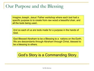 Our Purpose and the Blessing Imagine Joseph, Jesus’ Father workshop where each tool had a specific purpose to to create from raw wood a beautiful chair, and all the tools being used.. And so each of us are tools made for a purpose in the hands of God. God Blessed Abraham to be a Blessing to a  nations on the Earth. We are descendants through Abraham through Christ, blessed to be a blessing to others. God’s Story is a Commanding Story. 