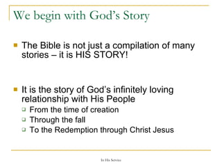 We begin with God’s Story The Bible is not just a compilation of many stories – it is HIS STORY! It is the story of God’s infinitely loving relationship with His People From the time of creation Through the fall To the Redemption through Christ Jesus 