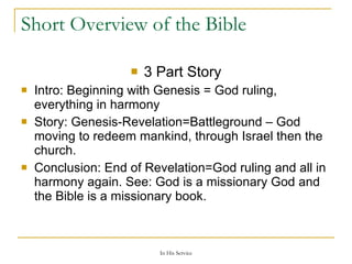 Short Overview of the Bible 3 Part Story Intro: Beginning with Genesis = God ruling, everything in harmony Story: Genesis-Revelation=Battleground – God moving to redeem mankind, through Israel then the church. Conclusion: End of Revelation=God ruling and all in harmony again. See: God is a missionary God and the Bible is a missionary book. 