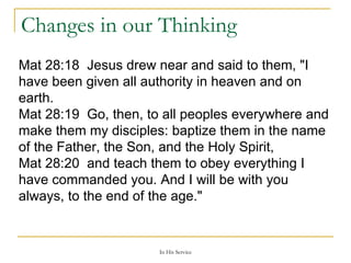 Changes in our Thinking Mat 28:18  Jesus drew near and said to them, "I have been given all authority in heaven and on earth.  Mat 28:19  Go, then, to all peoples everywhere and make them my disciples: baptize them in the name of the Father, the Son, and the Holy Spirit,  Mat 28:20  and teach them to obey everything I have commanded you. And I will be with you always, to the end of the age."  