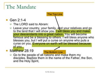 The Mandate Gen 2:1-4 The LORD said to Abram: Leave your country, your family, and your relatives and go to the land that I will show you. I will bless you and make your descendants into a great nation. You will become famous and be a blessing to others. I will bless anyone who blesses you, but I will put a curse on anyone who puts a curse on you. Everyone on earth will be blessed because of you. Matthew 28:19   Go to the people of all nations and make them my disciples. Baptize them in the name of the Father, the Son, and the Holy Spirit, The Top Line The Bottom Line 
