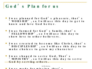 God’s Plan for us I was planned for God’s pleasure, that’s ‘WORSHIP’, so I will use this day to get to know and love God better. I was formed for God’s family, that’s ‘FELLOWSHIP’, so I will use this day to show love to other believers. I was created to become like Christ, that’s ‘DISCIPLESHIP’, so I will use this day to to make choices to grow my character I was shaped to serve God, That’s ‘MINISTRY’, so I will us this day to serve God by serving others. I was made for mission, that’s ‘EVANGELISM’, so I will use this day to share the Good News. 