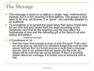 The Message The message is given to us  not  as a single, neat, mathematical formula, but in a rich diversity of formulations. The gospel is thus seen to be one, yet diverse. It is “given”, yet culturally adapted to its audience To evangelise is to spread the good news that Jesus Christ died for our sins and was raised from the dead according to the Scriptures, and that as the reigning Lord He now offers the forgiveness of sins and the liberating gift of the Spirit to all who repent and believe Lausanne Covenant 2 Corinthians 4:1-4  God has been kind enough to trust us with this work. That’s why we never give up. We don’t do shameful things that must be kept secret. And we don’t try to fool anyone or twist God’s message around. God is our witness that we speak only the truth, so others will be sure that we can be trusted. If there is anything hidden about our message, it is hidden only to someone who is lost. 