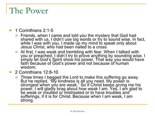 The Power 1 Corinthians 2:1-5  Friends, when I came and told you the mystery that God had shared with us, I didn’t use big words or try to sound wise. In fact, while I was with you, I made up my mind to speak only about Jesus Christ, who had been nailed to a cross. At first, I was weak and trembling with fear. When I talked with you or preached, I didn’t try to prove anything by sounding wise. I simply let God’s Spirit show his power. That way you would have faith because of God’s power and not because of human wisdom. 2 Corinthians 12:8-10  Three times I begged the Lord to make this suffering go away. But he replied, “My kindness is all you need. My power is strongest when you are weak.” So if Christ keeps giving me his power, I will gladly brag about how weak I am. Yes, I am glad to be weak or insulted or mistreated or to have troubles and sufferings, if it is for Christ. Because when I am weak, I am strong. 