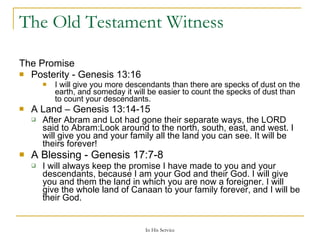 The Old Testament Witness The Promise Posterity -  Genesis 13:16   I will give you more descendants than there are specks of dust on the earth, and someday it will be easier to count the specks of dust than to count your descendants. A Land –  Genesis 13:14-15  After Abram and Lot had gone their separate ways, the LORD said to Abram:Look around to the north, south, east, and west. I will give you and your family all the land you can see. It will be theirs forever! A Blessing -  Genesis 17:7-8  I will always keep the promise I have made to you and your descendants, because I am your God and their God. I will give you and them the land in which you are now a foreigner. I will give the whole land of Canaan to your family forever, and I will be their God. 