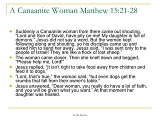 A Canaanite Woman  Matthew 15:21-28  Suddenly a Canaanite woman from there came out shouting, “Lord and Son of David, have pity on me! My daughter is full of demons.”   Jesus did not say a word. But the woman kept following along and shouting, so his disciples came up and asked him to send her away.   Jesus said, “I was sent only to the people of Israel! They are like a flock of lost sheep.”   The woman came closer. Then she knelt down and begged, “Please help me, Lord!”   Jesus replied, “It isn’t right to take food away from children and feed it to dogs.”   “ Lord, that’s true,” the woman said, “but even dogs get the crumbs that fall from their owner’s table.”   Jesus answered, “Dear woman, you really do have a lot of faith, and you will be given what you want.” At that moment her daughter was healed.   