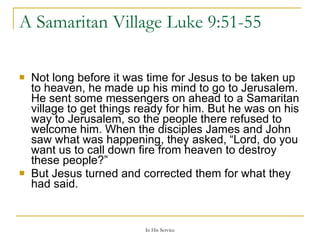 A Samaritan Village  Luke 9:51-55  Not long before it was time for Jesus to be taken up to heaven, he made up his mind to go to Jerusalem. He sent some messengers on ahead to a Samaritan village to get things ready for him. But he was on his way to Jerusalem, so the people there refused to welcome him. When the disciples James and John saw what was happening, they asked, “Lord, do you want us to call down fire from heaven to destroy these people?” But Jesus turned and corrected them for what they had said. 