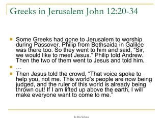 Greeks in Jerusalem  John 12:20-34  Some Greeks had gone to Jerusalem to worship during Passover. Philip from Bethsaida in Galilee was there too. So they went to him and said, “Sir, we would like to meet Jesus.” Philip told Andrew. Then the two of them went to Jesus and told him. … Then Jesus told the crowd, “That voice spoke to help you, not me. This world’s people are now being judged, and the ruler of this world is already being thrown out! If I am lifted up above the earth, I will make everyone want to come to me.” 