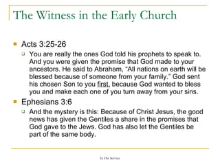 The Witness in the Early Church Acts 3:25-26  You are really the ones God told his prophets to speak to. And you were given the promise that God made to your ancestors. He said to Abraham, “All nations on earth will be blessed because of someone from your family.” God sent his chosen Son to you  first,  because God wanted to bless you and make each one of you turn away from your sins. Ephesians 3:6  And the mystery is this: Because of Christ Jesus, the good news has given the Gentiles a share in the promises that God gave to the Jews. God has also let the Gentiles be part of the same body. 