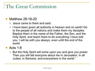 The Great Commission Matthew 28:18-20  Jesus came to them and said: I have been given all authority in heaven and on earth! Go to the people of all nations and make them my disciples. Baptize them in the name of the Father, the Son, and the Holy Spirit, and teach them to do everything I have told you. I will be with you always, even until the end of the world.  Acts 1:8   But the Holy Spirit will come upon you and give you power. Then you will tell everyone about me in Jerusalem, in all Judea, in Samaria, and everywhere in the world.” 