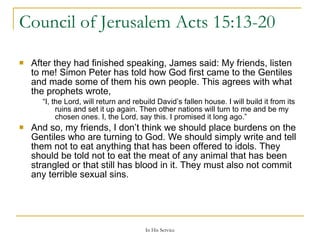 Council of Jerusalem  Acts 15:13-20  After they had finished speaking, James said: My friends, listen to me! Simon Peter has told how God first came to the Gentiles and made some of them his own people. This agrees with what the prophets wrote, “ I, the Lord, will return and rebuild David’s fallen house. I will build it from its ruins and set it up again. Then other nations will turn to me and be my chosen ones. I, the Lord, say this. I promised it long ago.” And so, my friends, I don’t think we should place burdens on the Gentiles who are turning to God. We should simply write and tell them not to eat anything that has been offered to idols. They should be told not to eat the meat of any animal that has been strangled or that still has blood in it. They must also not commit any terrible sexual sins. 
