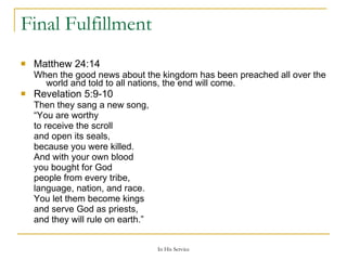 Final Fulfillment Matthew 24:14    When the good news about the kingdom has been preached all over the world and told to all nations, the end will come. Revelation 5:9-10  Then they sang a new song, “ You are worthy to receive the scroll and open its seals, because you were killed. And with your own blood you bought for God people from every tribe, language, nation, and race. You let them become kings and serve God as priests, and they will rule on earth.” 