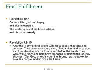 Final Fulfillment Revelation 19:7  So we will be glad and happy and give him praise. The wedding day of the Lamb is here, and his bride is ready. Revelation 7:9-10  After this, I saw a large crowd with more people than could be counted. They were from every race, tribe, nation, and language, and they stood before the throne and before the Lamb. They wore white robes and held palm branches in their hands, as they shouted, “Our God, who sits upon the throne, has the power to save his people, and so does the Lamb.” 