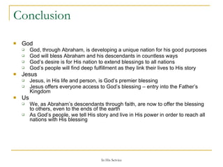 Conclusion God God, through Abraham, is developing a unique nation for his good purposes God will bless Abraham and his descendants in countless ways God’s desire is for His nation to extend blessings to all nations God’s people will find deep fulfillment as they link their lives to His story Jesus Jesus, in His life and person, is God’s premier blessing Jesus offers everyone access to God’s blessing – entry into the Father’s Kingdom Us We, as Abraham’s descendants through faith, are now to offer the blessing to others, even to the ends of the earth As God’s people, we tell His story and live in His power in order to reach all nations with His blessing 