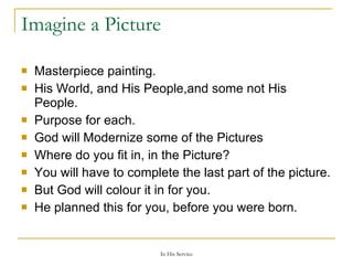 Imagine a Picture Masterpiece painting. His World, and His People,and some not His People. Purpose for each. God will Modernize some of the Pictures Where do you fit in, in the Picture? You will have to complete the last part of the picture. But God will colour it in for you. He planned this for you, before you were born. 