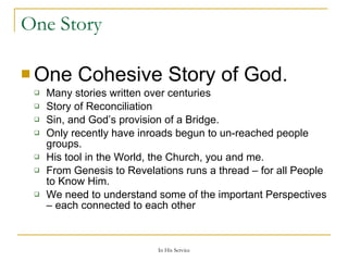 One Story One Cohesive Story of God. Many stories written over centuries Story of Reconciliation Sin, and God’s provision of a Bridge. Only recently have inroads begun to un-reached people groups. His tool in the World, the Church, you and me. From Genesis to Revelations runs a thread – for all People to Know Him. We need to understand some of the important Perspectives – each connected to each other 