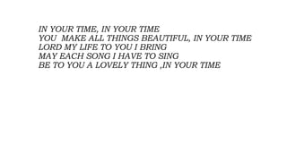 IN YOUR TIME, IN YOUR TIME
YOU MAKE ALL THINGS BEAUTIFUL, IN YOUR TIME
LORD MY LIFE TO YOU I BRING
MAY EACH SONG I HAVE TO SING
BE TO YOU A LOVELY THING ,IN YOUR TIME
 