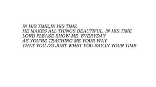 IN HIS TIME,IN HIS TIME
HE MAKES ALL THINGS BEAUTIFUL, IN HIS TIME
LORD PLEASE SHOW ME EVERYDAY
AS YOU’RE TEACHING ME YOUR WAY
THAT YOU DO JUST WHAT YOU SAY,IN YOUR TIME
 