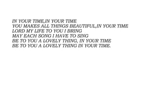 IN YOUR TIME,IN YOUR TIME
YOU MAKES ALL THINGS BEAUTIFUL,IN YOUR TIME
LORD MY LIFE TO YOU I BRING
MAY EACH SONG I HAVE TO SING
BE TO YOU A LOVELY THING, IN YOUR TIME
BE TO YOU A LOVELY THING IN YOUR TIME.
 