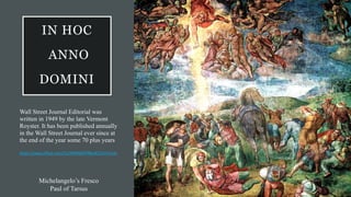 IN HOC
ANNO
DOMINI
Wall Street Journal Editorial was
written in 1949 by the late Vermont
Royster. It has been published annually
in the Wall Street Journal ever since at
the end of the year some 70 plus years
https://sway.office.com/TuUMWMjFFff8u4CS?ref=Link
Michelangelo’s Fresco
Paul of Tarsus
 