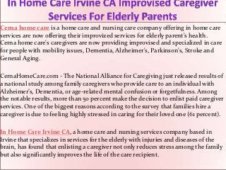 Cerna home care is a home care and nursing care company offering in home care
services are now offering their improvized services for elderly parent's health.
Cerna home care's caregivers are now providing improvised and specialized in care
for people with mobility issues, Dementia, Alzheimer's, Parkinson's, Stroke and
General Aging.

CernaHomeCare.com - The National Alliance for Caregiving just released results of
a national study among family caregivers who provide care to an individual with
Alzheimer’s, Dementia, or age-related mental confusion or forgetfulness. Among
the notable results, more than 50 percent make the decision to enlist paid caregiver
services. One of the biggest reasons according to the survey that families hire a
caregiver is due to feeling highly stressed in caring for their loved one (61 percent).

In Home Care Irvine CA, a home care and nursing services company based in
Irvine that specializes in services for the elderly with injuries and diseases of the
brain, has found that enlisting a caregiver not only reduces stress among the family
but also significantly improves the life of the care recipient.
 