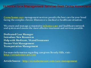 Cerna home care management services provide the best care for your loved
facing the complex chronic illnesses or a medical or healthcare situation.

We create and manage a responsive in home care and healthcare network
and system and ensure the most effective treatment and services possible.

Dedicated Case Manager
Introduce New Resources
Help with Medicare, VA and Insurance
Doctor Visit Management
Transportation Management

For more information regarding caregivers Beverly Hills, visit -
http://cernahomecare.com

Article Source - http://cernahomecare.com/care-management
 