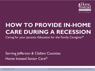 HOW TO PROVIDE IN-HOME
      CARE DURING A RECESSION
      Caring for your parents: Education for the Family Caregiver®




      Serving Jefferson & Clallam Counties
      Home Instead Senior Care®

© Home Instead, Inc. 2010.            This information is proprietary and confidential to Home Instead, Inc. Unauthorized use is prohibited.
 