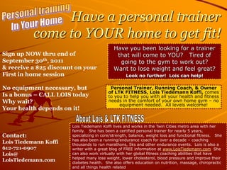 Personal training  In Your Home  Have a personal trainer come to YOUR home to get fit! Have you been looking for a trainer that will come to YOU?   Tired of going to the gym to work out?Want tolose weight and feel great?  Look no further!  Lois can help! Sign up NOW thru end of September 30th, 2011 & receive a $25 discount on your  First in home session No equipment necessary, but Is a bonus – CALL LOIS today Why wait?Your health depends on it! Contact:  Lois Tiedemann Koffi 612-721-0907 Lois@ LoisTiedemann.com Personal Trainer, Running Coach, & Owner of LTK FITNESS, Lois Tiedemann Koffi, comes to you to help you with all your health and fitness needs in the comfort of your own home gym – no equipment needed.  All levels welcome! About Lois & LTK FITNESS  Lois Tiedemann Koffi lives and works in the Twin Cities metro area with her family.   She has been a certified personal trainer for nearly 5 years, specializing in core/strength, balance, weight loss and functional fitness.   She has also been a running/endurance coach for over a decade – coaching thousands to run marathons, 5ks and other endurance events.  Lois is also a writer with a great blog of FREE information at www.LoisTiedemann.com  She can also work virtually with her global fitness coaching abilities that have helped many lose weight, lower cholesterol, blood pressure and improve their diabetes health.  She also offers education on nutrition, massage, chiropractic and all things health related 