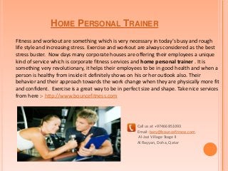 HOME PERSONAL TRAINER
Fitness and workout are something which is very necessary in today’s busy and rough
life style and increasing stress. Exercise and workout are always considered as the best
stress buster. Now days many corporate houses are offering their employees a unique
kind of service which is corporate fitness services and home personal trainer . It is
something very revolutionary, it helps their employees to be in good health and when a
person is healthy from inside it definitely shows on his or her outlook also. Their
behavior and their approach towards the work change when they are physically more fit
and confident. Exercise is a great way to be in perfect size and shape. Take nice services
from here :- http://www.bouncefitness.com
Call us at +97466851093
Email: bary@bouncefitness.com
Al-Jazi Village Stage II
Al Rayyan, Doha, Qatar
 