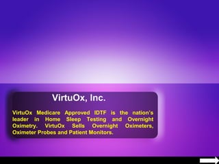 VirtuOx, Inc.
VirtuOx Medicare Approved IDTF is the nation’s
leader in Home Sleep Testing and Overnight
Oximetry. VirtuOx Sells Overnight Oximeters,
Oximeter Probes and Patient Monitors.
 