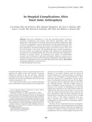 The Journal of Arthroplasty Vol. 23 No. 6 Suppl. 1 2008




                             In Hospital Complications After
                                 Total Joint Arthroplasty

  Luis Pulido, MD, Javad Parvizi, MD, Margaret Macgibeny, BS, Peter F. Sharkey, MD,
    James J. Purtill, MD, Richard H. Rothman, MD, PhD, and William J. Hozack, MD




                      Abstract: Total joint arthroplasty is a safe and successful procedure. However,
                      numerous complications may present after elective arthroplasty. This study
                      prospectively collected data on systemic and local in hospital complications after
                      15 383 joint arthroplasties, which included 8230 total hip arthroplasties and 7153
                      total knee arthroplasties. In general, the incidence of complications was higher after
                      knee arthroplasty, simultaneous bilateral surgery, and revision surgery. There were
                      22 (0.16%) deaths in this cohort. We identified 486 major systemic complications,
                      the most common was pulmonary embolism (152), followed by tachyarrhythmia
                      (92) and acute myocardial infarction (36). There were 109 major local complications,
                      including 16 vascular injuries, 29 peripheral nerve injuries, 25 periprosthetic
                      fractures, and 18 dislocations. Total joint arthroplasty, despite its success, can be
                      associated with rare serious and life-threatening complications. This study provides a
                      baseline of complications that can occur after elective joint arthroplasty. Key words:
                      in hospital complications, systemic, local.
                      © 2008 Published by Elsevier Inc.




Total joint arthroplasty (TJA) is a successful procedure that                  elective joint arthroplasty [3,4]. However, because of the
improves the quality of life and function of patients                          advances in preventive medicine and the marvel of
affected by arthritis of the hip and knee. Although                            modern medical care, resulting in better survivorship of
considered a safe elective surgery, rare complications can                     patients, joint arthroplasty is being performed in older
jeopardize the outcome of arthroplasty and, at worst, lead                     and sicker patients [5-7]. Furthermore, because preva-
to demise of patients [1-4].                                                   lence of osteoarthritis increases with age [8], the higher
   The recent improvements in the surgical techniques                          life expectancy and the upcoming massive cohort from
have contributed to a marked reduction in mortality after                      the “old baby boomers” will lead to higher number of
                                                                               joint arthroplasties being performed. The progressive
                                                                               increase in the number of arthroplasties per year has
                                                                               already been witnessed in the United States during the
   From the Rothman Institute of Orthopaedics at Thomas Jefferson              1990s and the first years of this decade [9]. By the year
University, Philadelphia, Pennsylvania.
   Submitted November 21, 2007; accepted May 11, 2008.                         2030, the projected demand for primary total hip and
   Each author certifies that their institution has approved the               knee arthroplasties (THA and TKA, respectively) in the
human protocol for this investigation and that all investigations              United States is estimated to increase by 174% to 572 000
were conducted in conformity with ethical principles of research.              and by 673% to 3.48 million, respectively [10]. It is,
   Benefits or funds were received in partial or total support of the          hence, plausible that a higher incidence of medical
research material described in this article. These benefits or support
were received from the following sources: JP, PFS, WJH, and RHR                complications in this growing joint arthroplasty popula-
received funding from Stryker Orthopaedics (Mahwah, NJ, USA).                  tion will be observed.
   Reprint requests: Javad Parvizi, MD, Rothman Institute of                       The latter, if true, would imply that better preoperative
Orthopedics at Thomas Jefferson Hospital, 925 Chestnut Street,                 medical optimization and strict postoperative surveillance
Philadelphia, PA 19107.
   © 2008 Published by Elsevier Inc.                                           of these patients are required. This study was designed to
   0883-5403/08/2306-0025$34.00/0                                              elucidate the incidence, timing, and severity of the early
   doi:10.1016/j.arth.2008.05.011                                              complications that occur in the hospital setting after TJA.




                                                                         139
 