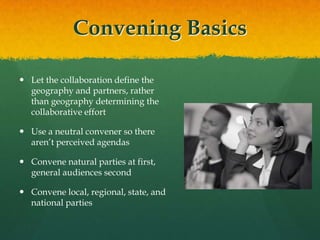 Convening BasicsLet the collaboration define the geography and partners, rather than geography determining the collaborative effortUse a neutral convener so there aren’t perceived agendasConvene natural parties at first, general audiences secondConvene local, regional, state, and national parties